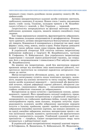 ™˜™˜™˜™˜™˜™˜™˜™˜™˜™˜™˜™˜™˜™˜™˜™˜
– 83 —
трішнього стану стають рушійною силою розвитку сюжету (М. Ко-
цюбинський).
Активно використовуються художні засоби суміжних мистецтв,
здебільшого живопису й музики. Кожен стиль і навіть письменник
мають «свій» колір. Скажімо, кольором тривоги у М. Коцюбин-
ського («Сміх») є жовтий, у Лесі Українки  — червоний.
Імпресіоністи зосереджуються на фіксації миттєвих вражень,
найтонших душевних порухів, нюансів певного емоційного стану
людини.
Їхні твори вирізняються умовністю, фрагментарністю зображеного.
Мова сповнена складною асоціативністю й метафоричністю. Речення
часто уривчасті, активно використовуються безсплучникові конструк-
ції, інверсія. Освоюються й поширюються в літературі так звані «малі
форми»: шкіц, етюд, новела, поезія в прозі. Роман втрачає домінуючі
позиції і також набуває нових ознак (ліризм, фрагментарність).
В українській літературі ХІХ століття поетика імпресіонізму
найповніше відбилася у творчості М. Коцюбинського, частково
B.  Стефаника, О.  Кобилянської. Для українського імпресіонізму
характерним є сильний лірико-романтичний струмінь, що спорід-
нює його з неоромантизмом і символізмом («Тіні забутих предків»
М. Коцюбинського).
На відміну від імпресіонізму, який був мистецтвом передачі
враження автора від постійних змін навколишньої дійсності, екс-
пресіонізм ґрунтується на концепції вираження авторського став-
лення до життя.
Митці-експресіоністи обстоювали думку, що мета мистецтва  —
показати антигуманну сутність епохи технічного прогресу, залеж-
ність людини від власних інстинктів та тиску соціуму. Використо-
вуючи засоби художньої виразності — гротесковий або фантастич-
ний початок, свідомі деформації картин дійсності, абстрактні уза-
гальнення, «нанизування» образів,  — письменники відтворювали
глибоко особистісне ставлення до зображуваного.
Експресіонізм за своєю сутністю є противником спокою, урівно-
важеності, гармонії. Його приваблюють ситуації конфлікту, кризи.
Основними ознаками експресіонізму в українській літературі є:
зосередженість на глобальних проблемах (війна, голод); трагічність
світосприйняття героїв, вияв сильних, яскравих почуттів; підпо-
рядкованість художніх засобів зображення прагненню передати
почуття в їхньому крайньому прояві: прийом калейдоскопічного
зображення (емоційно насичені картини, що швидко змінюють од-
на одну); емоційно забарвлена лексика; використання тропів з ме-
тою нагнітання емоцій; наявність гротескового або фантастичного
початку; контрастність кольорів. Улюблений художній засіб екс-
пресіоністів  — гіпербола. Сюжет експресіоністського твору часто
починається з найтрагічнішої події.
В українській прозі експресіоністичні тенденції властиві творчос-
ті В.Стефаника, В. Винниченка, О.  Кобилянської, Ю.  Федьковича.
 
