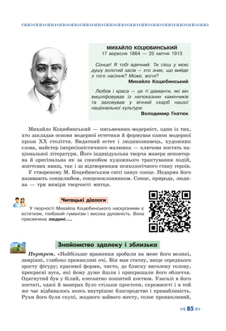 ™˜™˜™˜™˜™˜™˜™˜™˜™˜™˜™˜™˜™˜™˜™˜™˜
– 85 —
МИХАЙЛО КОЦЮБИНСЬКИЙ
17 вересня 1864 — 25 квітня 1913
Сонце! Я тобі вдячний. Ти сієш у мою
душу золотий засів  — хто знає, що вийде
з того насіння? Може, вогні?
Михайло Коцюбинський
Любов і краса  — це ті діаманти, які він
вишліфовував із непоказних камінчиків
та заховував у вічний скарб нашої
національної культури.
Володимир Гнатюк
Михайло Коцюбинський  — письменник-модерніст, один із тих,
хто закладав основи модерної естетики й формував канон модерної
прози ХХ століття. Видатний естет і людинознавець, художник
слова, майстер імпресіоністичного малюнка — ключова постать на-
ціональної літератури. Його індивідуальна творча манера неповтор-
на й оригінальна як за способом художнього трактування подій,
життєвих явищ, так і за відтворенням психологічного стану героїв.
У створеному М. Коцюбинським світі панує сонце. Недарма його
називають сонцелюбом, сонцепоклонником. Сонце, природа, люди-
на  — три виміри творчості митця.
Читацькі діалоги
У творчості Михайла Коцюбинського наскрізними є
естетизм, глибокий гуманізм і висока духовність. Вона
присвячена людині....
Знайомство здалеку і зблизька
Портрет. «Найбільше враження зробили на мене його великі,
замріяні, глибоко проникливі очі. Він мав статну, вище середнього
зросту фігуру; красивої форми, чисто, до блиску виголену голову,
прекрасні вуса, які йому дуже йшли і прикрашали його обличчя.
Одягнутий був у білий, елегантно пошитий костюм. Узагалі в його
постаті, одязі й манерах було стільки простоти, скромності і в той
же час відбивалось якесь внутрішнє благородство і привабливість.
Рухи його були скупі, жодного зайвого жесту, голос проникливий,
 