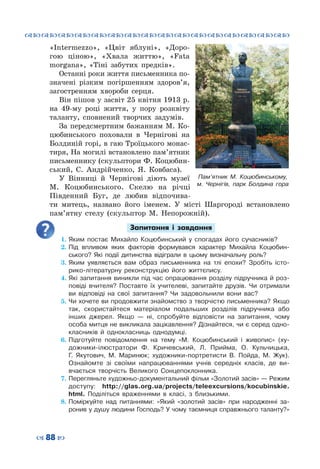 ™˜™˜™˜™˜™˜™˜™˜™˜™˜™˜™˜™˜™˜™˜™˜™˜
– 88 —
Пам’ятник М. Коцюбинському,
м. Чернігів, парк Болдина гора
«Intermezzo», «Цвіт яблуні», «Доро-
гою ціною», «Хвала життю», «Fata
morgana», «Тіні забутих предків».
Останні роки життя письменника по-
значені різким погіршенням здоров’я,
загостренням хвороби серця.
Він пішов у за́світ 25 квітня 1913 р.
на 49-му році життя, у пору розквіту
таланту, сповнений творчих задумів.
За передсмертним бажанням М.  Ко-
цюбинського поховали в Чернігові на
Болдиній горі, в гаю Троїцького монас-
тиря, На могилі встановлено пам’ятник
письменнику (скульптори Ф. Коцюбин-
ський, С.  Андрійченко, Я.  Ковбаса).
У Вінниці й Чернігові діють музеї
М. Коцюбинського. Скелю на річці
Південний Буг, де любив відпочива-
ти митець, названо його іменем. У  місті Шаргороді встановлено
пам’ятну стелу (скульптор М. Непорожній).
Запитання і завдання
1.	Яким постає Михайло Коцюбинський у спогадах його сучасників?
2.	Під впливом яких факторів формувався характер Михайла Коцюбин-
ського? Які події дитинства відіграли в цьому визначальну роль?
3.	Яким уявляється вам образ письменника на тлі епохи? Зробіть істо-
рико-літературну реконструкцію його життєпису.
4.	Які запитання виникли під час опрацювання розділу підручника й роз-
повіді вчителя? Поставте їх учителеві, запитайте друзів. Чи отримали
ви відповіді на свої запитання? Чи задовольнили вони вас?
5.	Чи хочете ви продовжити знайомство з творчістю письменника? Якщо
так, скористайтеся матеріалом подальших розділів підручника або
інших джерел. Якщо  — ні, спробуйте відповісти на запитання, чому
особа митця не викликала зацікавлення? Дізнайтеся, чи є серед одно-
класників й однокласниць однодумці.
6.	Підготуйте повідомлення на тему «М.  Коцюбинський і живопис» (ху-
дожники-ілюстратори Ф. Кричевський, Л.  Прийма, О.  Кульчицька,
Г.  Якутович, М.  Маринюк; художники-портретисти В.  Пойда, М.  Жук).
Ознайомте зі своїми напрацюваннями учнів середніх класів, де ви-
вчається творчість Великого Сонцепоклонника.
7.	Перегляньте художньо-документальний фільм «Золотий засів» — Режим
доступу: http://glas.org.ua/projects/teleexcursions/kocubinskie.
html. Поділіться враженнями в класі, з близькими.
8.	Поміркуйте над питаннями: «Який «золотий засів» при народженні за-
ронив у душу людини Господь? У чому таємниця справжнього таланту?»
 