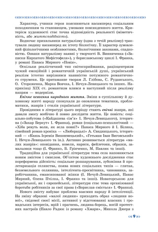 ™˜™˜™˜™˜™˜™˜™˜™˜™˜™˜™˜™˜™˜™˜™˜™˜
– 9 —
Характер, учинки героя пояснюються насамперед соціальним
походженням та становищем, умовами повсякден­ного життя. Кри-
терієм художності стає точна відповідність реальності (міметич-
ність, або життєподібність).
Водночас прихильники натуралізму (одна з течій реалізму) трак-
тували людину насамперед як істоту біологічну. Її характер зумовле-
ний фізіологічними особливостями, біологічними законами, спадко-
вістю. Ознаки натуралізму наявні у творчості В. Винниченка («За-
писки Кирпатого Мефістофеля»), у бориславському циклі І. Франка,
у романі Панаса Мирного «Повія».
Оскільки реалістичний тип світосприймання, раціоцентризм
чужий емоційній і романтичній українській душі, український
реалізм істотно вирізнявся наявністю потужного романтично-
го струменя. Це притаманне творам Л.  Глібова, С.  Руданського,
О.  Стороженка, Марка Вовчка, І. Нечуя-Левицького та інших. На-
прикінці XIX ст. романтизм влився в наступний після реалізму
напрям  — модернізм.
Епічне освоєння народного життя. Зміни в суспільному й ду-
ховному житті народу спонукали до оновлення тематики, пробле-
матики, жанрів і стилів української літератури.
Провідними в літературі цього періоду стають епічні жанри, які
давали змогу всебічно й повно дослідити життя. Це повість: соці-
ально-побутова («Кайдашева сім’я» І. Нечуя-Левицького), історич-
на («Захар Беркут» І. Франка), роман (соціально-психологічний  —
«Хіба ревуть воли, як ясла повні?» Панаса Мирного й І.  Білика,
сімейний роман-хроніка — «Люборацькі» А. Свидницького, історич-
ний — «Князь Ієремія Вишневецький», «Гетьман Іван Виговський»
І. Нечуя-Левицького та ін.). Активно розвивається література «ма-
лих жанрів»: оповідання, новели, нариси, фейлетони, образки, за-
мальовки тощо (І. Франко, Б. Грінченко, М. Павлик та інші).
Традиційна для української літератури тема села наповнюється
новим змістом і смислом. Об’єктом художнього дослідження стає
пореформена дійсність: соціальне розшарування, зубожіння й про-
летаризація селянства, поява нових соціальних типів  — глитая,
безземельного селянина, інтелігента-просвітника, чиновника, за-
робітчанина, емансипованої жінки (І. Нечуй-Левицький, Панас
Мирний, Олена Пчілка, І. Франко та інші). Новаторською для
української, як і європейської, літератури стає тема організованої
боротьби робітників за свої права («Борислав сміється» І. Франка).
Нового змісту набуває проблема взаємин народу й інтелігенції.
На  зміну образові «малої людини» приходить образ «людини но-
вої», свідомої своєї місії, активної у відстоюванні власних і гро-
мадських інтересів, мрій і прагнень, людина-борець, носій протест-
них настроїв (Павло Радюк із роману «Хмари», Микола Джеря з
 