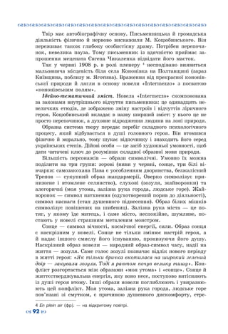 ™˜™˜™˜™˜™˜™˜™˜™˜™˜™˜™˜™˜™˜™˜™˜™˜
– 92 —
Твір має автобіографічну основу. Письменницька й громадська
діяльність фізично й нервово виснажили М.  Коцюбинського. Він
переживає також глибоку особистісну драму. Потрібен перепочи-
нок, невелика пауза. Тому письменник із вдячністю приймає за-
прошення мецената Євгена Чикаленка відвідати його маєток.
Так у червні 1908  р. в ролі пленеру  4
несподівано виявиться
мальовнича місцевість біля села Кононівка на Полтавщині (зараз
Київщина, поблизу м. Яготина). Враження від прекрасної кононів-
ської природи й лягли в основу новели «Intermezzo» з посвятою
«кононівським полям».
Ідейно-тематичний зміст. Новела «Іntermezzo» скомпонована
за законами внутрішнього відчуття письменника: це одинадцять не-
величких етюдів, де зображено зміну настроїв і відчуттів ліричного
героя. Коцюбинський вкладає в назву ширший зміст: у нього це не
просто перепочинок, а духовне відродження людини на лоні природи.
Образна система твору передає перебіг складного психологічного
процесу, який відбувається в душі головного героя. Він втомився
фізично й морально, тому шукає відпочинку і знаходить його серед
українських степів. Дійові особи — це засіб художньої умовності, щоб
дати читачеві ключ до розуміння складної образної мови природи.
Більшість персонажів  — образи символічні. Умовно їх можна
поділити на три групи: зорові (ниви у червні, сонце, три білі ві-
вчарки: самозакохана Пава є уособленням дворянства, безжалісний
Трепов  — сукупний образ жандармерії, Оверко символізує при-
нижене і втомлене селянство), слухові (зозуля, жайворонки) та
алегоричні (моя утома, залізна рука города, людське горе). Жай-
воронок — символ натхнення (одухотворений порив до діяльності),
символ наснаги (стан душевного піднесення). Образ білих мішків
символізує повішених на шибениці. Залізна рука міста  — це по-
тяг, у якому їде митець, і саме місто, неспокійне, шумливе, по-
стають у новелі страшним металевим монстром.
Сонце  — символ вічності, космічної енергії, сили. Образ сонця
є наскрізним у новелі. Сонце не тільки змінює настрій героя, а
й надає іншого смислу його існуванню, пронизуючи його душу.
Наскрізний образ новели  — народний образ-символ часу, надії на
життя — зозуля. Саме голос зозулі позначає відлік нового періоду
в житті героя: «Як тільки бричка вкотилася на широкий зелений
двір — закувала зозуля. Тоді я раптом почув велику тишу». Кон-
флікт розгортається між образами «моя утома» і «сонце». Сонце й
життєстверджувальна енергія, яку воно несе, поступово витісняють
із душі героя втому. Інші образи новели поглиблюють і увиразню-
ють цей конфлікт. Моя утома, залізна рука города, людське горе
пов’язані зі смутком, є причиною душевного дискомфорту, стре-
4 En plein air (фр).  — на відкритому повітрі.
 