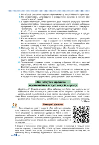 ™˜™˜™˜™˜™˜™˜™˜™˜™˜™˜™˜™˜™˜™˜™˜™˜
– 94 —
3.	Які образи (зорові чи слухові) переважають у творі? Наведіть приклади.
4.	Які мікрообрази, метафоричні й афористичні вислови з новели вам
запам’яталися? Чому?
5.	У новелі «Intermezzo», поемі самотньої душі, геніально сполучено найінтим-
ніші автобіографічні переживання з духом космічності, яскраво зображено
суперечності, які поєднують внутрішню й зовнішню самотність. Поміркуйте:
«Самотність — це ліки душі». Виберіть один із поданих розділових знаків —
(.), (!), (?), (…)  — відповідно до вашого розуміння проблеми.
6.	Михайла Коцюбинського у хвилини втоми рятувала природа. А що до-
помагає вам?
7.	Світоглядно-естетична константа філософських роздумів
М.  Коцюбинського  — віра в людину та її життєву силу, спрямовану
на досягнення справедливості, діалог як шлях до порозуміння між
людьми та пошуку істини. Спростуйте або доведіть цю тезу.
8.	Напишіть есе на тему «Космос5
моєї душі» або «Космос починається в
душі». За епіграф візьміть вислів О.  Черненко: «Космічна  самотність
людини наповнює її щастям, бо та самотність дає ïй відчути, що вона
інтегральна, а водночас індивідуальна частина космічних сфер».
9.	Який літературний образ новели допоміг вам зрозуміти мистецький
задум автора?
10.	Талановитий художник слова по-своєму зобразив дійсність, людські
характери, збагатив нас новими думками, почуттями, образами.
Висловіть власне враження від твору.
11.	Сергій Єфремов назвав ліричну новелу «Intermezzo» «поемою душі»,
а Ніна Горик, письменниця, учителька, писала, що зміст новели  —
це «своєрідна поетична кардіограма внутрішнього стану митця».
Спробуйте й ви афористично сформулювати своє визначення.
«Тіні забутих предків»  —
проникнення в дух часу й народу
Повість М.  Коцюбинського «Тіні забутих предків» має зміст, що не
піддається однозначному тлумаченню. «Тіні забутих предків»  — ба-
гатопланові, поліфонічні, у них важко визначити якусь домінантну
ідею. Вони потребують естетично чутливого реципієнта, який зможе
усвідомити семантизуюче, когнітивне і смислове розуміння тексту.
С.  Жила
Читацькі діалоги
Для розуміння змісту повісті «Тіні забутих предків»
слід пам’ятати, що Михайло Коцюбинський у своїй твор-
чості спирався на фольклорні джерела. Одне з них  —
українська міфологія, у якій поєднуються християнські
релігійні уявлення з язичницькими віруваннями, присутні
взаємопереплетення елементів анімізму, фетишизму й
тотемізму.
5 Згідно з тлумачними словниками, слово «космос» у перекладі з грецької мови
означає порядок, стрункість. Під словом «космос» давньогрецькі філософи розу-
міли весь Всесвіт, при цьому розглядали його як упорядковану систему, яка, на
противагу хаосу й безладу, відрізнялася гармонією.
 