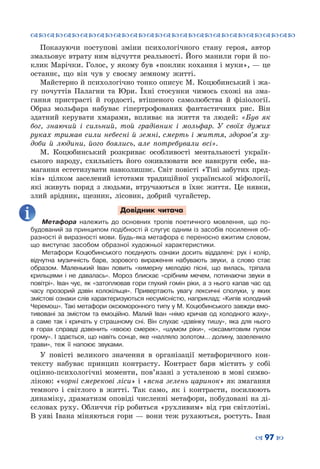 ™˜™˜™˜™˜™˜™˜™˜™˜™˜™˜™˜™˜™˜™˜™˜™˜
– 97 —
Показуючи поступові зміни психологічного стану героя, автор
змальовує втрату ним відчуття реальності. Його манили гори й по-
клик Марічки. Голос, у якому був «поклик кохання і муки», — це
останнє, що він чув у своєму земному житті.
Майстерно й психологічно тонко описує М. Коцюбинський і жа-
гу почуттів Палагни та Юри. Їхні стосунки чимось схожі на зма-
гання пристрасті й гордості, втішеного самолюбства й фізіології.
Образ мольфара набуває гіпертрофованих фантастичних рис. Він
здатний керувати хмарами, впливає на життя та людей: «Був як
бог, знаючий і сильний, той градівник і мольфар. У  своїх дужих
руках тримав сили небесні й земні, смерть і життя, здоров’я ху-
доби й людини, його боялись, але потребували всі».
М.  Коцюбинський розкриває особливості ментальності україн-
ського народу, схильність його оживлювати все навкруги себе, на-
магання естетизувати навколишнє. Світ повісті «Тіні забутих пред-
ків» цілком заселений істотами традиційної української міфології,
які живуть поряд з людьми, втручаються в їхнє життя. Це нявки,
злий арідник, щезник, лісовик, добрий чугайстер.
Довідник читача
Метафора належить до основних тропів поетичного мовлення, що по-
будований за принципом подібності й слугує одним із засобів посилення об-
разності й виразності мови. Будь-яка метафора є переносно вжитим словом,
що виступає засобом образної художньої характеристики.
Метафори Коцюбинського поєднують ознаки досить віддалені: рух і колір,
відчутна музичність барв, зорового вираження набувають звуки, а слово стає
образом. Маленький Іван ловить «химерну мелодію пісні, що вилась, тріпала
крильцями і не давалась». Мороз блискає «срібним мечем, потинаючи звуки в
повітрі». Іван чує, як «затоплював гори глухий гомін ріки, а з нього капав час од
часу прозорий дзвін колокільця». Привертають увагу лексичні сполуки, у яких
змістові ознаки слів характеризуються несумісністю, наприклад: «Кипів холодний
Черемош». Такі метафори оксюморонного типу у М. Коцюбинського завжди вмо-
тивовані за змістом та емоційно. Малий Іван «німо кричав од холодного жаху»,
а саме так і кричать у страшному сні. Він слухає «дзвінку тишу», яка для нього
в горах справді дзвенить «хвоєю смерек», «шумом ріки», «оксамитовим гулом
грому». І здається, що навіть сонце, яке «налляло золотом… долину, зазеленило
трави», теж її напоює звуками.
У повісті великого значення в організації метафоричного кон-
тексту набуває принцип контрасту. Контраст барв містить у собі
оцінно-психологічні моменти, пов’язані з усталеною в мові симво-
лікою: «чорні смерекові ліси» і «ясна зелень царинок» як змагання
темного і світлого в житті. Так само, як і контрасти, посилюють
динаміку, драматизм оповіді численні метафори, побудовані на ді-
єсловах руху. Обличчя гір робиться «рухливим» від гри світлотіні.
В уяві Івана міняються гори — вони теж рухаються, ростуть. Іван
 