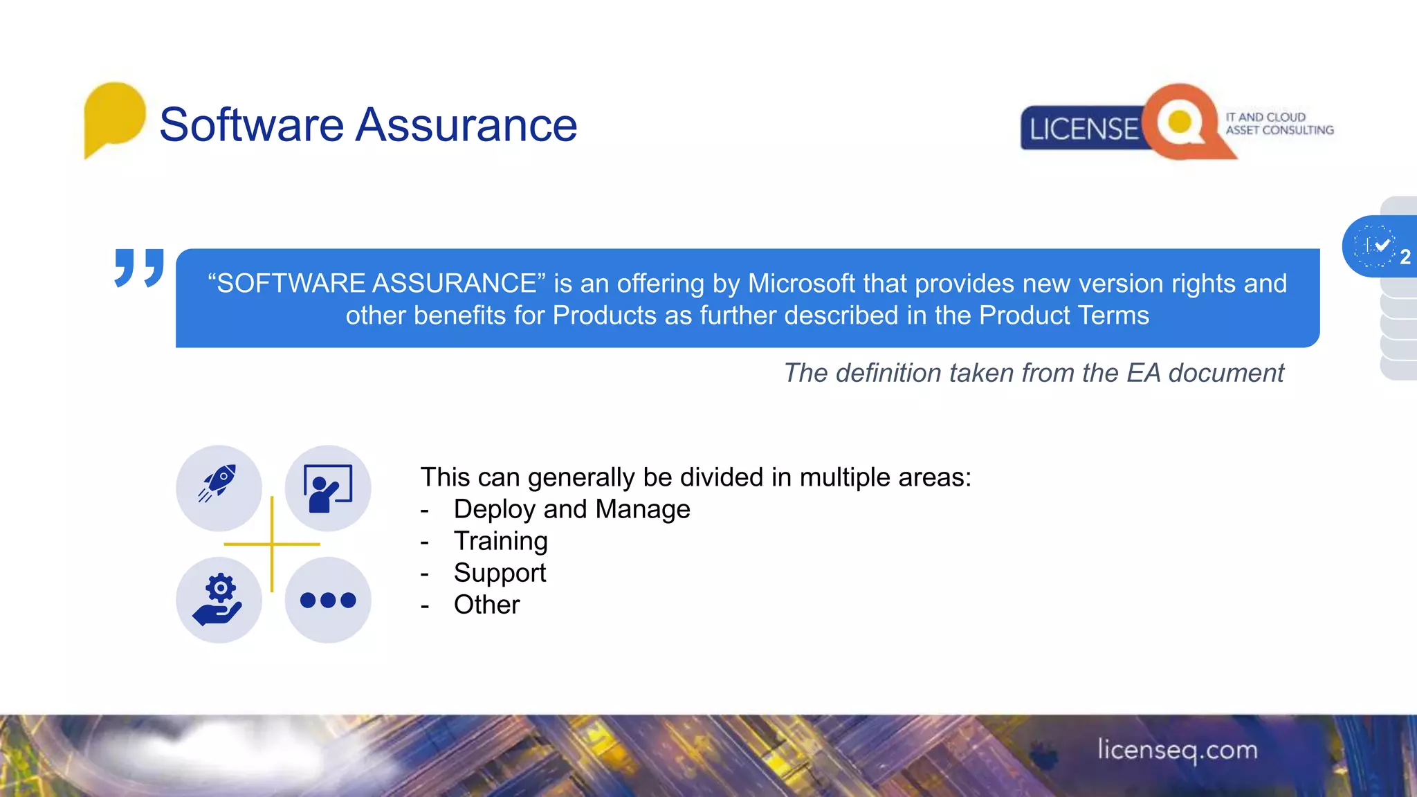 “SOFTWARE ASSURANCE” is an offering by Microsoft that provides new version rights and
other benefits for Products as further described in the Product Terms
Software Assurance
1
The definition taken from the EA document
This can generally be divided in multiple areas:
- Deploy and Manage
- Training
- Support
- Other
”
2
 