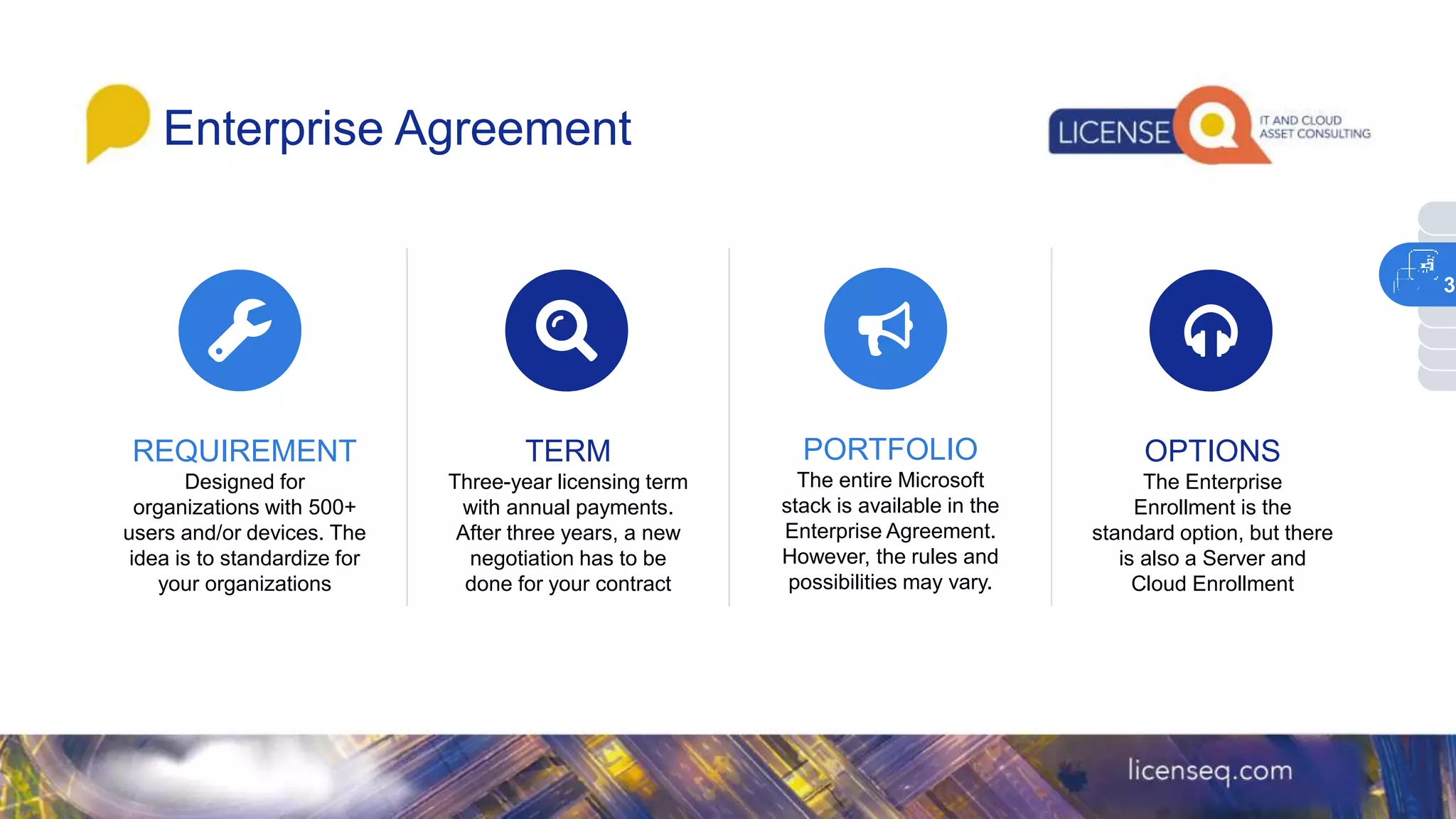 Enterprise Agreement
REQUIREMENT
Designed for
organizations with 500+
users and/or devices. The
idea is to standardize for
your organizations
TERM
Three-year licensing term
with annual payments.
After three years, a new
negotiation has to be
done for your contract
PORTFOLIO
The entire Microsoft
stack is available in the
Enterprise Agreement.
However, the rules and
possibilities may vary.
OPTIONS
The Enterprise
Enrollment is the
standard option, but there
is also a Server and
Cloud Enrollment
3
 