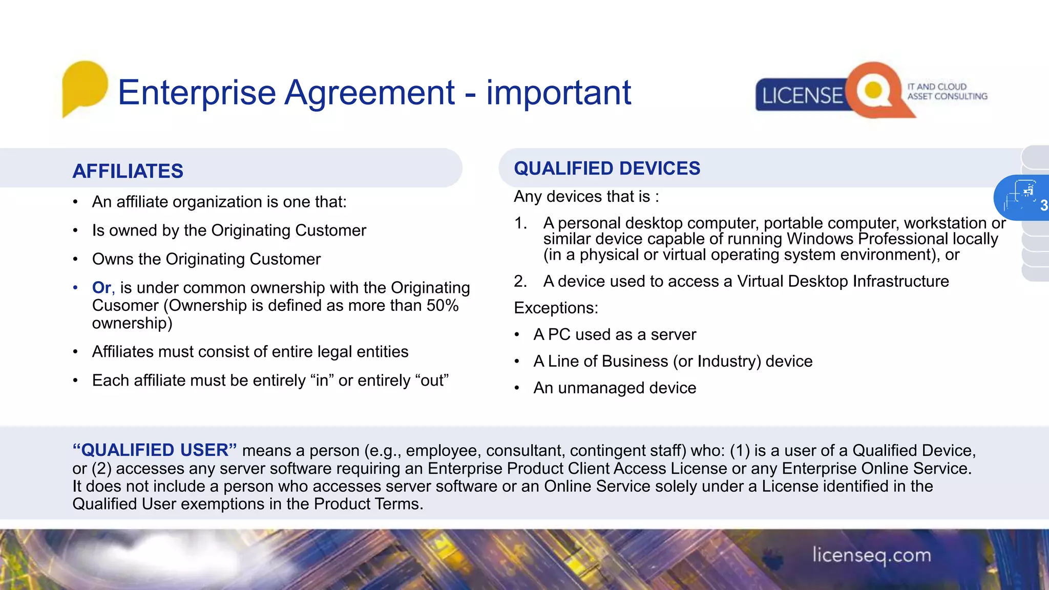 Enterprise Agreement - important
AFFILIATES
• An affiliate organization is one that:
• Is owned by the Originating Customer
• Owns the Originating Customer
• Or, is under common ownership with the Originating
Cusomer (Ownership is defined as more than 50%
ownership)
• Affiliates must consist of entire legal entities
• Each affiliate must be entirely “in” or entirely “out”
QUALIFIED DEVICES
Any devices that is :
1. A personal desktop computer, portable computer, workstation or
similar device capable of running Windows Professional locally
(in a physical or virtual operating system environment), or
2. A device used to access a Virtual Desktop Infrastructure
Exceptions:
• A PC used as a server
• A Line of Business (or Industry) device
• An unmanaged device
“QUALIFIED USER” means a person (e.g., employee, consultant, contingent staff) who: (1) is a user of a Qualified Device,
or (2) accesses any server software requiring an Enterprise Product Client Access License or any Enterprise Online Service.
It does not include a person who accesses server software or an Online Service solely under a License identified in the
Qualified User exemptions in the Product Terms.
3
 