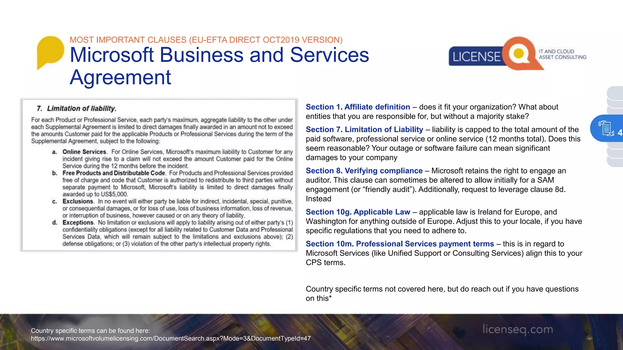 Section 1. Affiliate definition – does it fit your organization? What about
entities that you are responsible for, but without a majority stake?
Section 7. Limitation of Liability – liability is capped to the total amount of the
paid software, professional service or online service (12 months total). Does this
seem reasonable? Your outage or software failure can mean significant
damages to your company
Section 8. Verifying compliance – Microsoft retains the right to engage an
auditor. This clause can sometimes be altered to allow initially for a SAM
engagement (or “friendly audit”). Additionally, request to leverage clause 8d.
Instead
Section 10g. Applicable Law – applicable law is Ireland for Europe, and
Washington for anything outside of Europe. Adjust this to your locale, if you have
specific regulations that you need to adhere to.
Section 10m. Professional Services payment terms – this is in regard to
Microsoft Services (like Unified Support or Consulting Services) align this to your
CPS terms.
Country specific terms not covered here, but do reach out if you have questions
on this*
Country specific terms can be found here:
https://www.microsoftvolumelicensing.com/DocumentSearch.aspx?Mode=3&DocumentTypeId=47
MOST IMPORTANT CLAUSES (EU-EFTA DIRECT OCT2019 VERSION)
Microsoft Business and Services
Agreement
4
 