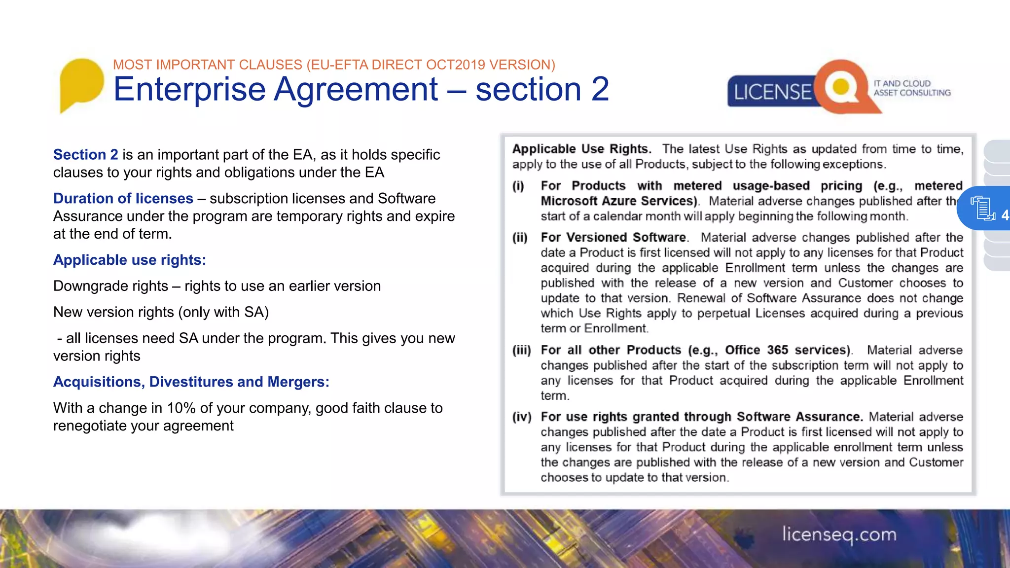 Section 2 is an important part of the EA, as it holds specific
clauses to your rights and obligations under the EA
Duration of licenses – subscription licenses and Software
Assurance under the program are temporary rights and expire
at the end of term.
Applicable use rights:
Downgrade rights – rights to use an earlier version
New version rights (only with SA)
- all licenses need SA under the program. This gives you new
version rights
Acquisitions, Divestitures and Mergers:
With a change in 10% of your company, good faith clause to
renegotiate your agreement
MOST IMPORTANT CLAUSES (EU-EFTA DIRECT OCT2019 VERSION)
Enterprise Agreement – section 2
4
 
