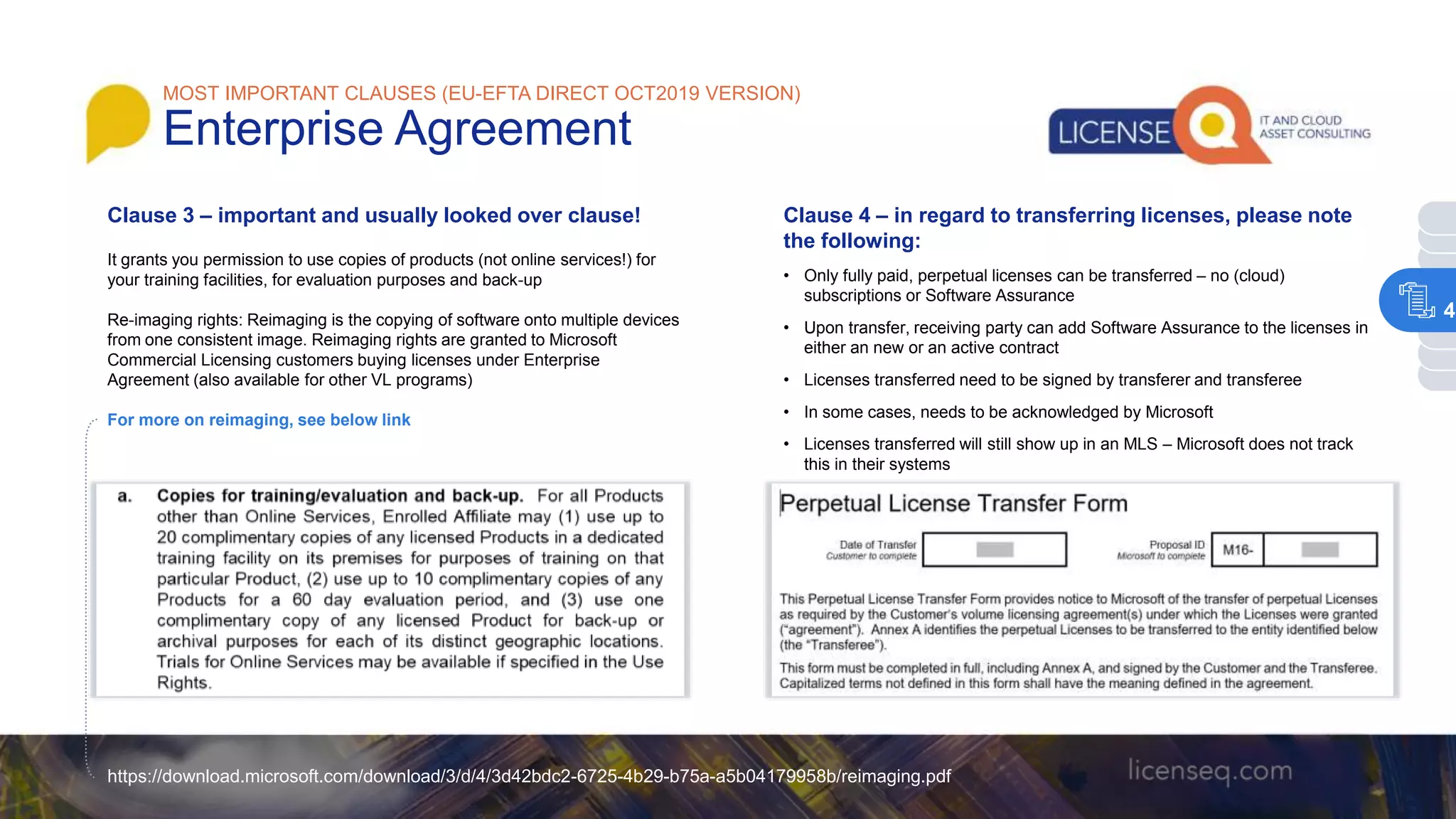Clause 3 – important and usually looked over clause!
It grants you permission to use copies of products (not online services!) for
your training facilities, for evaluation purposes and back-up
Re-imaging rights: Reimaging is the copying of software onto multiple devices
from one consistent image. Reimaging rights are granted to Microsoft
Commercial Licensing customers buying licenses under Enterprise
Agreement (also available for other VL programs)
For more on reimaging, see below link
https://download.microsoft.com/download/3/d/4/3d42bdc2-6725-4b29-b75a-a5b04179958b/reimaging.pdf
Clause 4 – in regard to transferring licenses, please note
the following:
• Only fully paid, perpetual licenses can be transferred – no (cloud)
subscriptions or Software Assurance
• Upon transfer, receiving party can add Software Assurance to the licenses in
either an new or an active contract
• Licenses transferred need to be signed by transferer and transferee
• In some cases, needs to be acknowledged by Microsoft
• Licenses transferred will still show up in an MLS – Microsoft does not track
this in their systems
MOST IMPORTANT CLAUSES (EU-EFTA DIRECT OCT2019 VERSION)
Enterprise Agreement
4
 