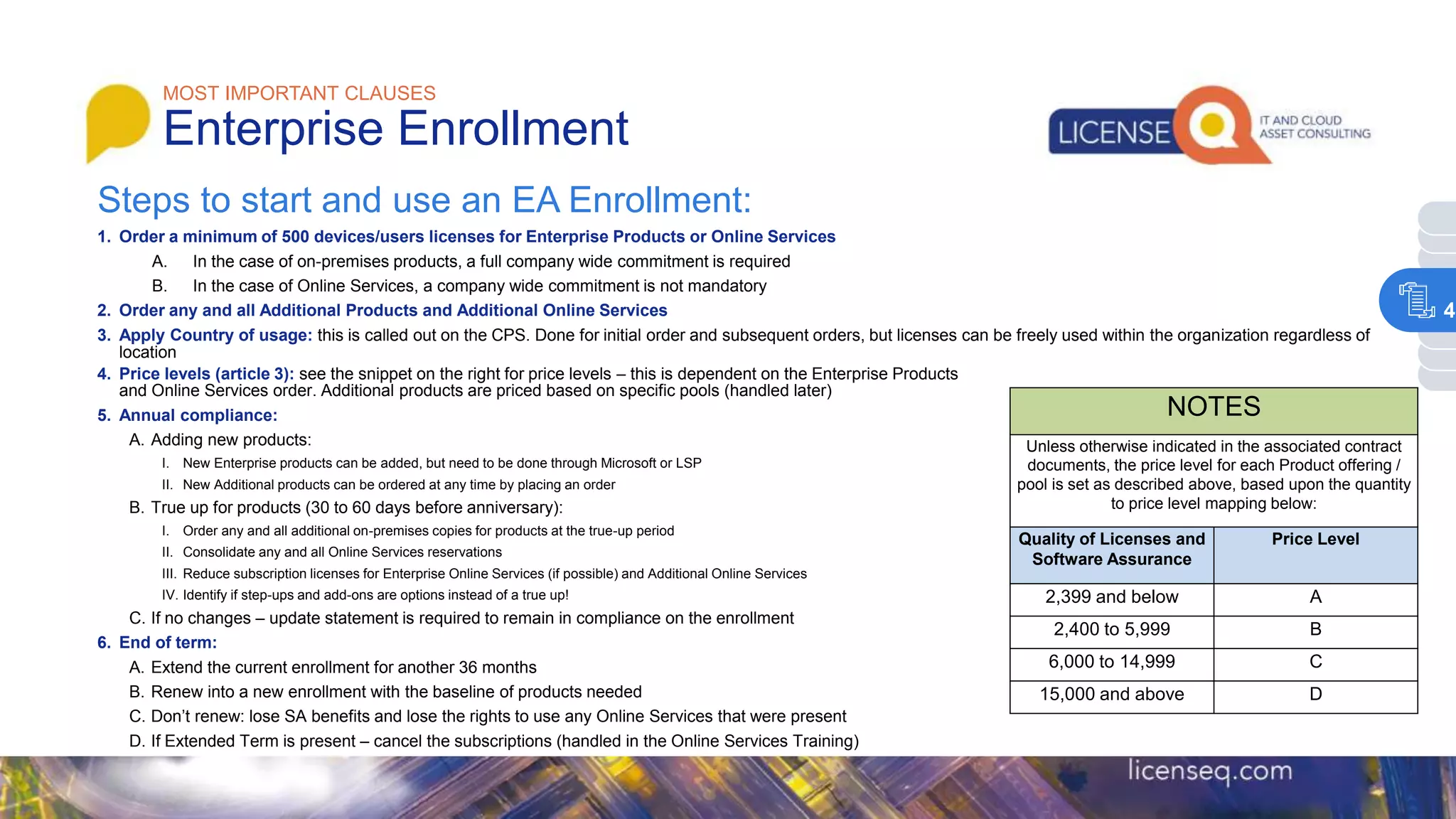 MOST IMPORTANT CLAUSES
Enterprise Enrollment
NOTES
Unless otherwise indicated in the associated contract
documents, the price level for each Product offering /
pool is set as described above, based upon the quantity
to price level mapping below:
Quality of Licenses and
Software Assurance
Price Level
2,399 and below A
2,400 to 5,999 B
6,000 to 14,999 C
15,000 and above D
Steps to start and use an EA Enrollment:
1. Order a minimum of 500 devices/users licenses for Enterprise Products or Online Services
A. In the case of on-premises products, a full company wide commitment is required
B. In the case of Online Services, a company wide commitment is not mandatory
2. Order any and all Additional Products and Additional Online Services
3. Apply Country of usage: this is called out on the CPS. Done for initial order and subsequent orders, but licenses can be freely used within the organization regardless of
location
4. Price levels (article 3): see the snippet on the right for price levels – this is dependent on the Enterprise Products
and Online Services order. Additional products are priced based on specific pools (handled later)
5. Annual compliance:
A. Adding new products:
I. New Enterprise products can be added, but need to be done through Microsoft or LSP
II. New Additional products can be ordered at any time by placing an order
B. True up for products (30 to 60 days before anniversary):
I. Order any and all additional on-premises copies for products at the true-up period
II. Consolidate any and all Online Services reservations
III. Reduce subscription licenses for Enterprise Online Services (if possible) and Additional Online Services
IV. Identify if step-ups and add-ons are options instead of a true up!
C. If no changes – update statement is required to remain in compliance on the enrollment
6. End of term:
A. Extend the current enrollment for another 36 months
B. Renew into a new enrollment with the baseline of products needed
C. Don’t renew: lose SA benefits and lose the rights to use any Online Services that were present
D. If Extended Term is present – cancel the subscriptions (handled in the Online Services Training)
4
 