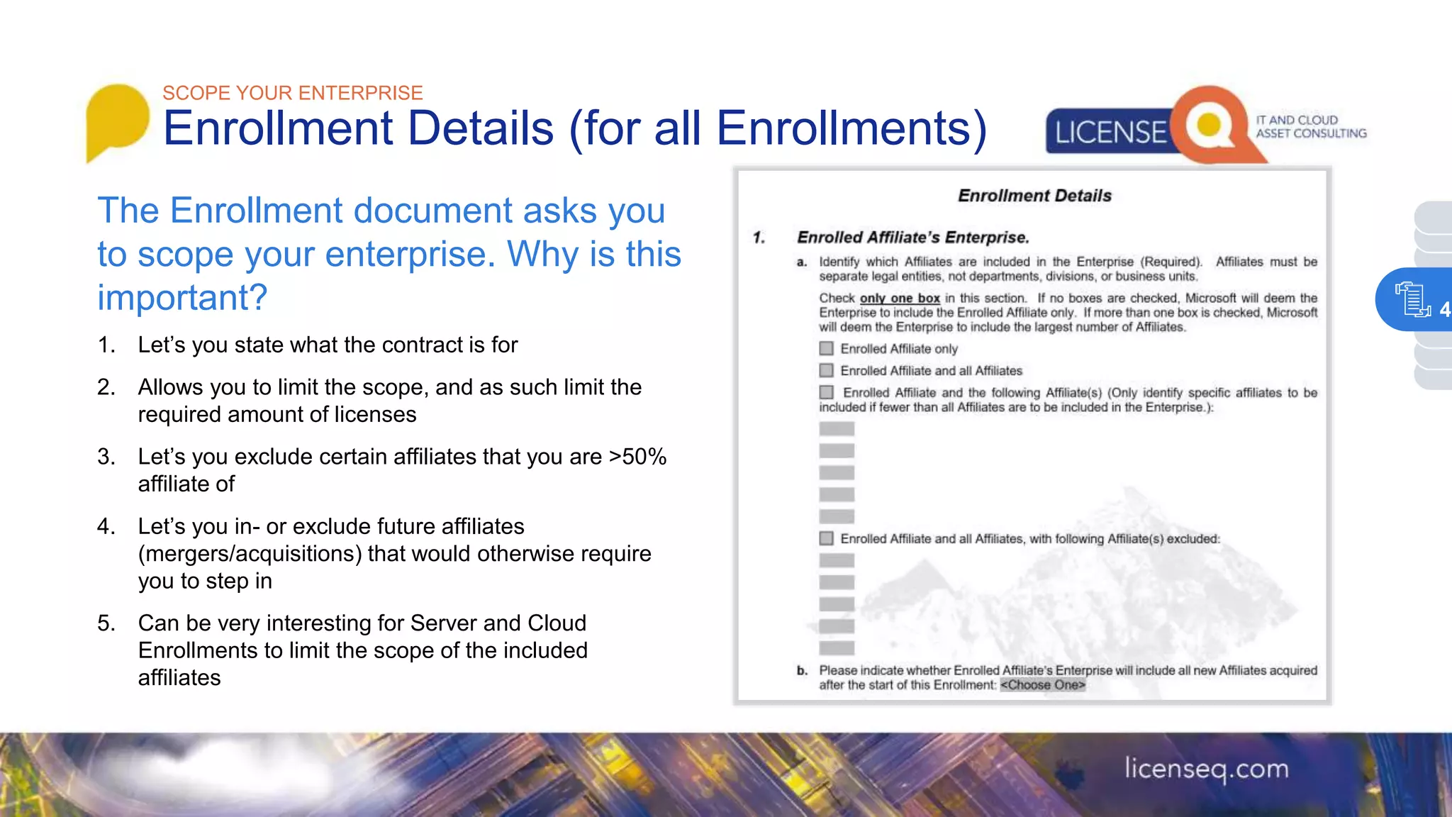 1. Let’s you state what the contract is for
2. Allows you to limit the scope, and as such limit the
required amount of licenses
3. Let’s you exclude certain affiliates that you are >50%
affiliate of
4. Let’s you in- or exclude future affiliates
(mergers/acquisitions) that would otherwise require
you to step in
5. Can be very interesting for Server and Cloud
Enrollments to limit the scope of the included
affiliates
SCOPE YOUR ENTERPRISE
Enrollment Details (for all Enrollments)
The Enrollment document asks you
to scope your enterprise. Why is this
important? 4
 