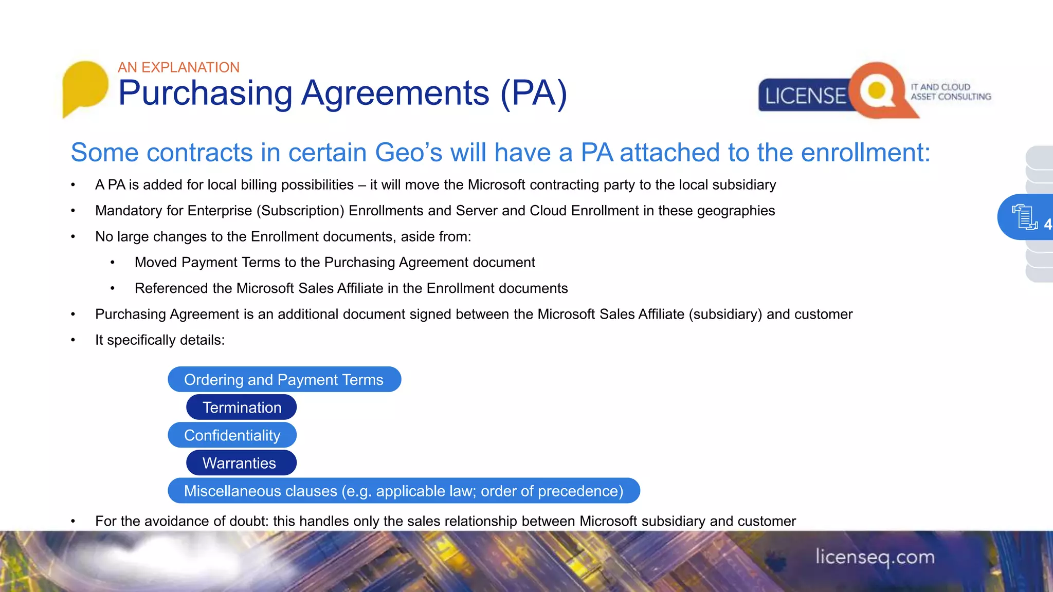• A PA is added for local billing possibilities – it will move the Microsoft contracting party to the local subsidiary
• Mandatory for Enterprise (Subscription) Enrollments and Server and Cloud Enrollment in these geographies
• No large changes to the Enrollment documents, aside from:
• Moved Payment Terms to the Purchasing Agreement document
• Referenced the Microsoft Sales Affiliate in the Enrollment documents
• Purchasing Agreement is an additional document signed between the Microsoft Sales Affiliate (subsidiary) and customer
• It specifically details:
• For the avoidance of doubt: this handles only the sales relationship between Microsoft subsidiary and customer
AN EXPLANATION
Purchasing Agreements (PA)
Some contracts in certain Geo’s will have a PA attached to the enrollment:
Ordering and Payment Terms
Termination
Confidentiality
Miscellaneous clauses (e.g. applicable law; order of precedence)
Warranties
4
 