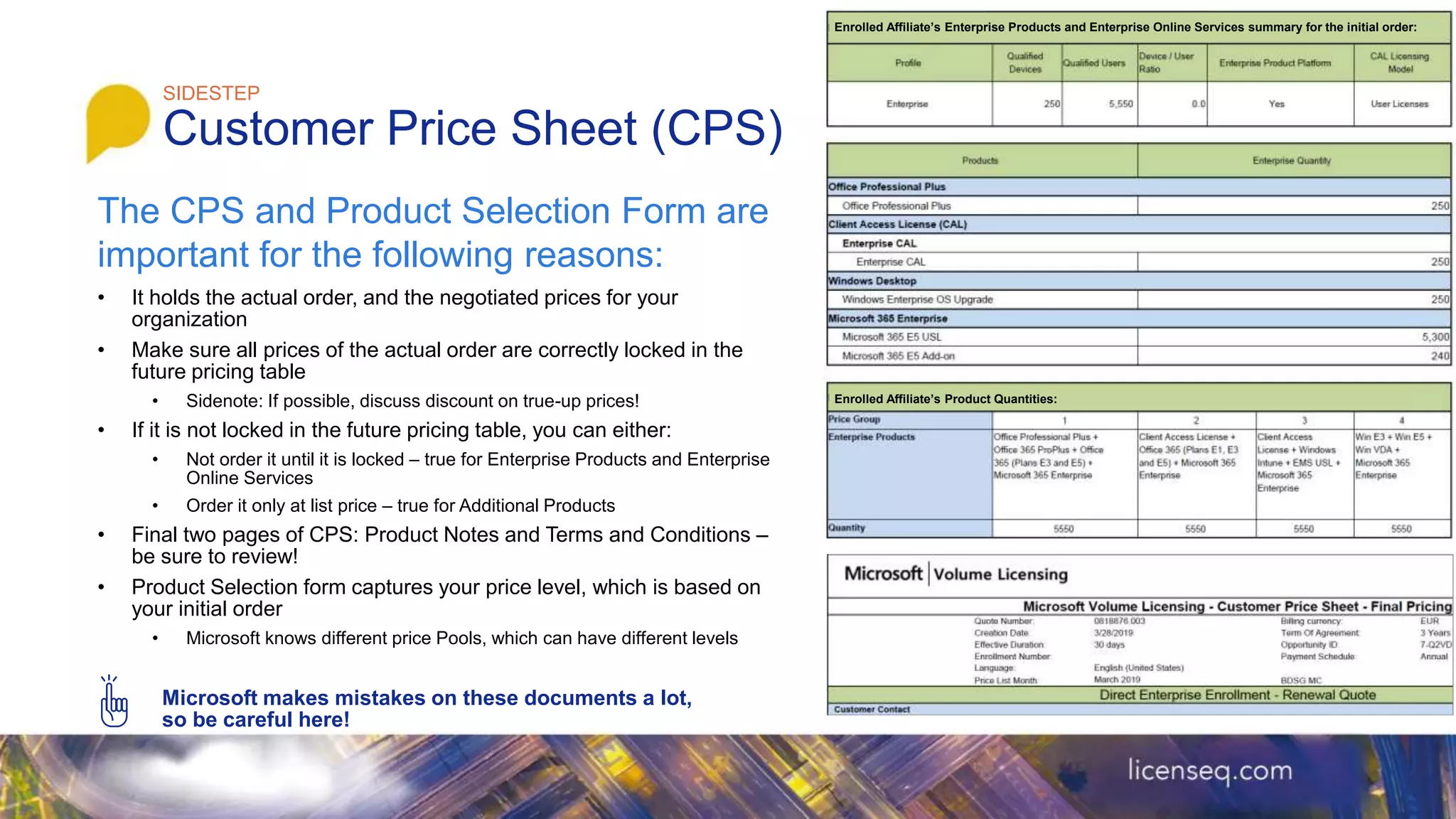 • It holds the actual order, and the negotiated prices for your
organization
• Make sure all prices of the actual order are correctly locked in the
future pricing table
• Sidenote: If possible, discuss discount on true-up prices!
• If it is not locked in the future pricing table, you can either:
• Not order it until it is locked – true for Enterprise Products and Enterprise
Online Services
• Order it only at list price – true for Additional Products
• Final two pages of CPS: Product Notes and Terms and Conditions –
be sure to review!
• Product Selection form captures your price level, which is based on
your initial order
• Microsoft knows different price Pools, which can have different levels
Microsoft makes mistakes on these documents a lot,
so be careful here!
SIDESTEP
Customer Price Sheet (CPS)
Enrolled Affiliate’s Enterprise Products and Enterprise Online Services summary for the initial order:
Enrolled Affiliate’s Product Quantities:
The CPS and Product Selection Form are
important for the following reasons:
 
