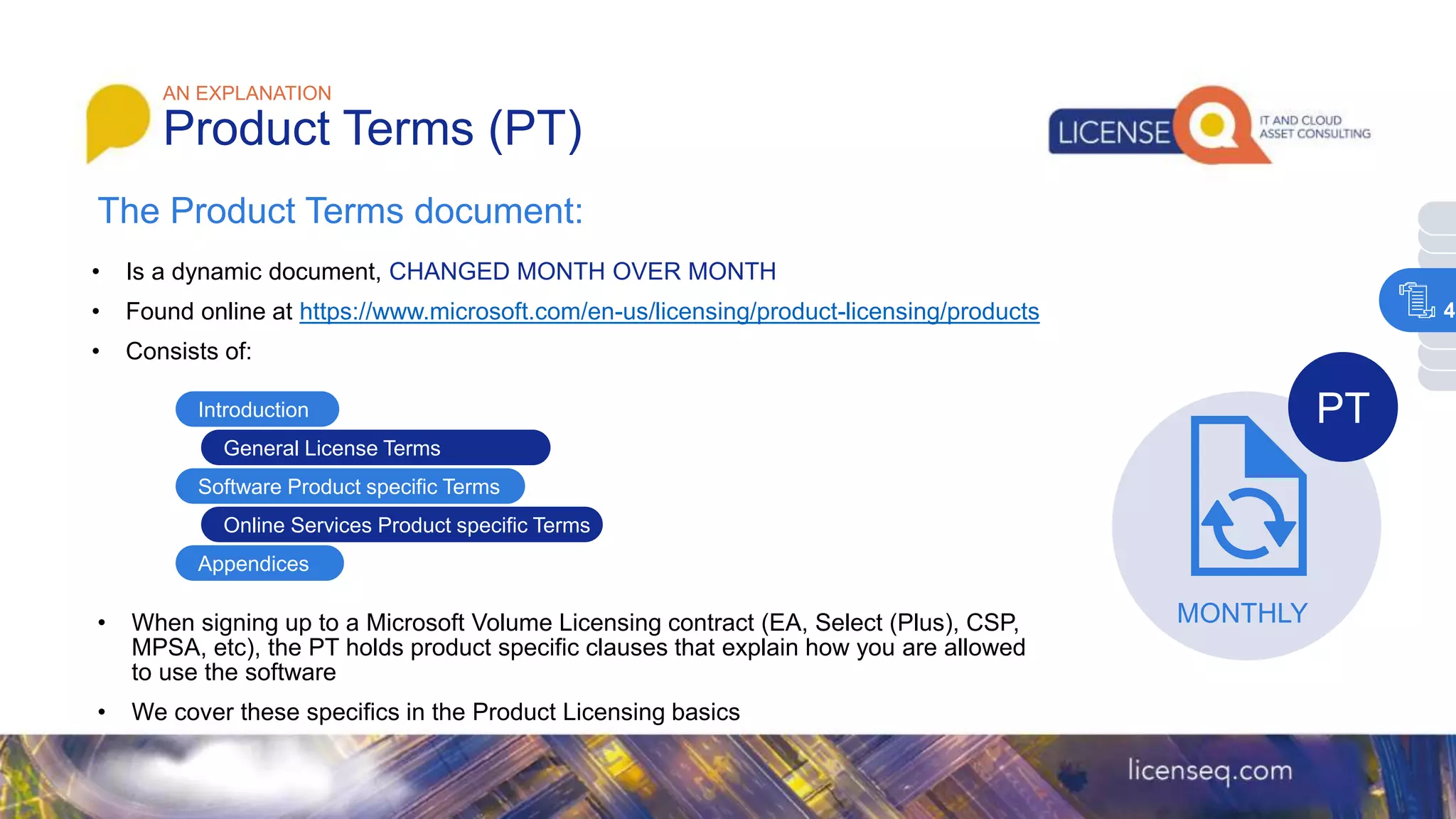 The Product Terms document:
AN EXPLANATION
Product Terms (PT)
• Is a dynamic document, CHANGED MONTH OVER MONTH
• Found online at https://www.microsoft.com/en-us/licensing/product-licensing/products
• Consists of:
Introduction
General License Terms
Software Product specific Terms
Appendices
Online Services Product specific Terms
• When signing up to a Microsoft Volume Licensing contract (EA, Select (Plus), CSP,
MPSA, etc), the PT holds product specific clauses that explain how you are allowed
to use the software
• We cover these specifics in the Product Licensing basics
MONTHLY
PT
4
 