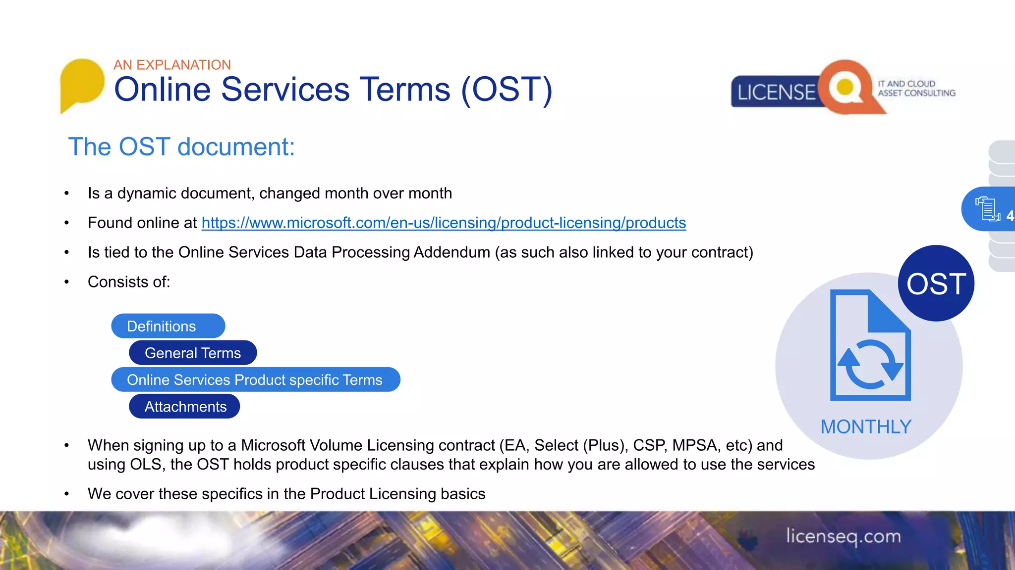 The OST document:
• Is a dynamic document, changed month over month
• Found online at https://www.microsoft.com/en-us/licensing/product-licensing/products
• Is tied to the Online Services Data Processing Addendum (as such also linked to your contract)
• Consists of:
• When signing up to a Microsoft Volume Licensing contract (EA, Select (Plus), CSP, MPSA, etc) and
using OLS, the OST holds product specific clauses that explain how you are allowed to use the services
• We cover these specifics in the Product Licensing basics
AN EXPLANATION
Online Services Terms (OST)
MONTHLY
OST
Definitions
General Terms
Online Services Product specific Terms
Attachments
4
 