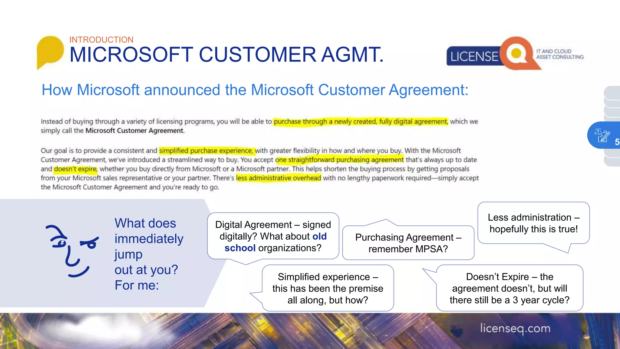What does
immediately
jump
out at you?
For me:
INTRODUCTION
MICROSOFT CUSTOMER AGMT.
How Microsoft announced the Microsoft Customer Agreement:
Digital Agreement – signed
digitally? What about old
school organizations?
Simplified experience –
this has been the premise
all along, but how?
Purchasing Agreement –
remember MPSA?
Doesn’t Expire – the
agreement doesn’t, but will
there still be a 3 year cycle?
Less administration –
hopefully this is true!
5
 
