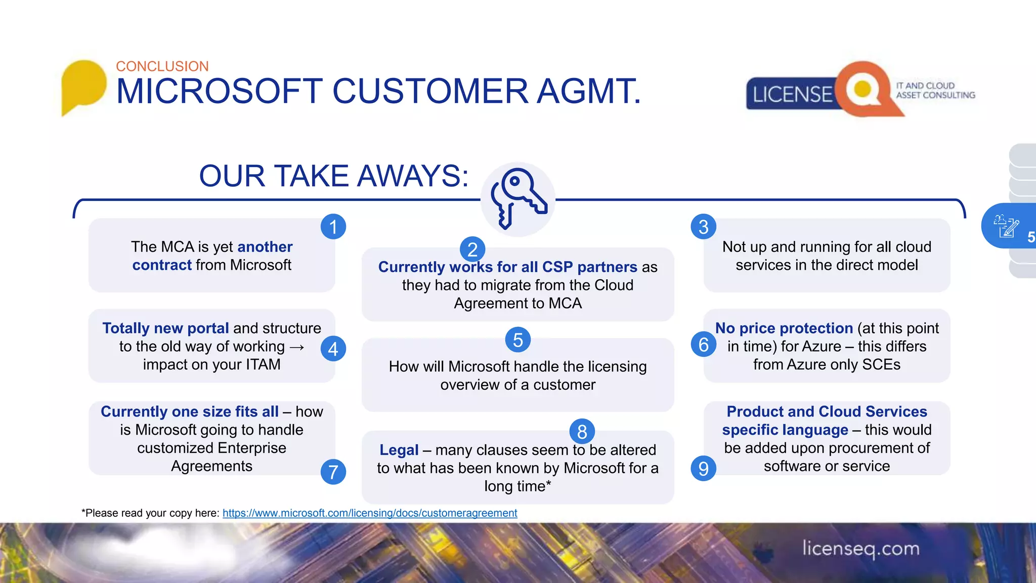 MICROSOFT CUSTOMER AGMT.
CONCLUSION
The MCA is yet another
contract from Microsoft Currently works for all CSP partners as
they had to migrate from the Cloud
Agreement to MCA
Not up and running for all cloud
services in the direct model
1
2
3
OUR TAKE AWAYS:
Totally new portal and structure
to the old way of working →
impact on your ITAM How will Microsoft handle the licensing
overview of a customer
No price protection (at this point
in time) for Azure – this differs
from Azure only SCEs
4 5 6
Currently one size fits all – how
is Microsoft going to handle
customized Enterprise
Agreements
Legal – many clauses seem to be altered
to what has been known by Microsoft for a
long time*
Product and Cloud Services
specific language – this would
be added upon procurement of
software or service
7
8
9
*Please read your copy here: https://www.microsoft.com/licensing/docs/customeragreement
5
 