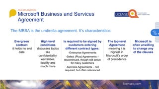 AN EXPLANATION
Microsoft Business and Services
Agreement
The MBSA is the umbrella agreement. It’s characteristics:
Evergreen
contract
it holds no end
date
High-level
conditions
discusses topics
like
confidentiality,
warranties,
liability and
much more
Is required to be signed by
customers entering
different contract types:
-Enterprise Agreements
-Select (Plus) Agreements –
discontinued, though still active
for many customers
-Services Agreements – not
required, but often referenced
The top-level
Agreement
meaning it is
highest in
Microsoft’s order
of precedence
Microsoft is
often unwilling
to change any
of the clauses
4
 