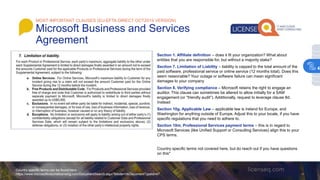 Section 1. Affiliate definition – does it fit your organization? What about
entities that you are responsible for, but without a majority stake?
Section 7. Limitation of Liability – liability is capped to the total amount of the
paid software, professional service or online service (12 months total). Does this
seem reasonable? Your outage or software failure can mean significant
damages to your company
Section 8. Verifying compliance – Microsoft retains the right to engage an
auditor. This clause can sometimes be altered to allow initially for a SAM
engagement (or “friendly audit”). Additionally, request to leverage clause 8d.
Instead
Section 10g. Applicable Law – applicable law is Ireland for Europe, and
Washington for anything outside of Europe. Adjust this to your locale, if you have
specific regulations that you need to adhere to.
Section 10m. Professional Services payment terms – this is in regard to
Microsoft Services (like Unified Support or Consulting Services) align this to your
CPS terms.
Country specific terms not covered here, but do reach out if you have questions
on this*
Country specific terms can be found here:
https://www.microsoftvolumelicensing.com/DocumentSearch.aspx?Mode=3&DocumentTypeId=47
MOST IMPORTANT CLAUSES (EU-EFTA DIRECT OCT2019 VERSION)
Microsoft Business and Services
Agreement
4
 