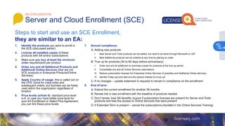 1. Identify the products you want to enroll in
the SCE (discussed earlier)
2. License all installed copies of these
products with SA and/or subscriptions
3. Make sure you buy at least the minimum
order requirements per product
4. Order any and all Additional Products and
Additional Online Services (that are not
SCE products or Enterprise Products/Online
Services)
5. Apply Country of usage: this is called out on
the CPS. Done for initial order and
subsequent orders, but licenses can be freely
used within the organization regardless of
location
6. Price levels (article 4): standard price level
is A. In case you have better price level for
your EA Enrollment or Select Plus Agreement,
you can link these price levels
AN EXPLANATION
Server and Cloud Enrollment (SCE)
Steps to start and use an SCE Enrollment,
they are similar to an EA:
7. Annual compliance:
A. Adding new products:
I. New Server and Tools products can be added, but need to be done through Microsoft or LSP
II. New Additional products can be ordered at any time by placing an order
B. True up for products (30 to 60 days before anniversary):
I. Order any and all additional on-premises copies for products at the true-up period
II. Consolidate any and all Online Services reservations
III. Reduce subscription licenses for Enterprise Online Services (if possible) and Additional Online Services
IV. Identify if step-ups and add-ons are options instead of a true up!
C. If no changes – update statement is required to remain in compliance on the enrollment
8. End of term:
A. Extend the current enrollment for another 36 months
B. Renew into a new enrollment with the baseline of products needed
C. Don’t renew: lose SA benefits, buyout if subscription licenses are present for Server and Tools
products and lose the access to Online Services that were present
D. If Extended Term is present – cancel the subscriptions (handled in the Online Services Training)
4
 