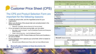 • It holds the actual order, and the negotiated prices for your
organization
• Make sure all prices of the actual order are correctly locked in the
future pricing table
• Sidenote: If possible, discuss discount on true-up prices!
• If it is not locked in the future pricing table, you can either:
• Not order it until it is locked – true for Enterprise Products and Enterprise
Online Services
• Order it only at list price – true for Additional Products
• Final two pages of CPS: Product Notes and Terms and Conditions –
be sure to review!
• Product Selection form captures your price level, which is based on
your initial order
• Microsoft knows different price Pools, which can have different levels
Microsoft makes mistakes on these documents a lot,
so be careful here!
SIDESTEP
Customer Price Sheet (CPS)
Enrolled Affiliate’s Enterprise Products and Enterprise Online Services summary for the initial order:
Enrolled Affiliate’s Product Quantities:
The CPS and Product Selection Form are
important for the following reasons:
 