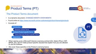 The Product Terms document:
AN EXPLANATION
Product Terms (PT)
• Is a dynamic document, CHANGED MONTH OVER MONTH
• Found online at https://www.microsoft.com/en-us/licensing/product-licensing/products
• Consists of:
Introduction
General License Terms
Software Product specific Terms
Appendices
Online Services Product specific Terms
• When signing up to a Microsoft Volume Licensing contract (EA, Select (Plus), CSP,
MPSA, etc), the PT holds product specific clauses that explain how you are allowed
to use the software
• We cover these specifics in the Product Licensing basics
MONTHLY
PT
4
 