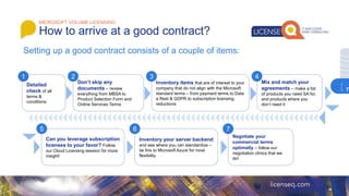 MICROSOFT VOLUME LICENSING
How to arrive at a good contract?
Setting up a good contract consists of a couple of items:
Detailed
check of all
terms &
conditions
Don’t skip any
documents – review
everything from MBSA to
Product Selection Form and
Online Services Terms
Inventory items that are of interest to your
company that do not align with the Microsoft
standard terms – from payment terms to Data
a Rest & GDPR to subscription licensing
reductions
Mix and match your
agreements – make a list
of products you need SA for,
and products where you
don’t need it
Can you leverage subscription
licenses to your favor? Follow
our Cloud Licensing session for more
insight!
Inventory your server backend
and see where you can standardize –
tie this to Microsoft Azure for most
flexibility
Negotiate your
commercial terms
optimally – follow our
negotiation clinics that we
do!
1 2 3 4
5 6 7
7
 