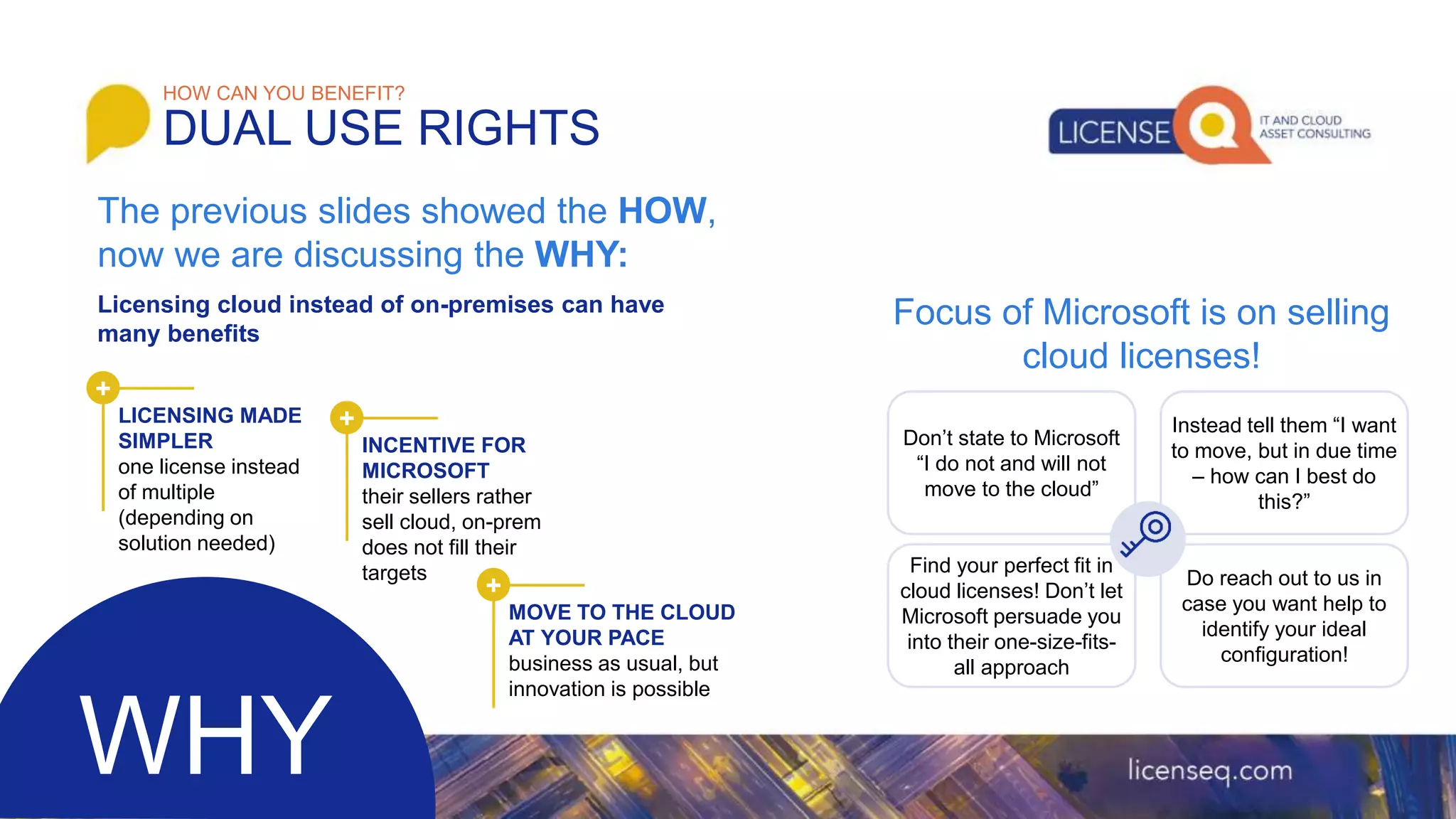 Licensing cloud instead of on-premises can have
many benefits
HOW CAN YOU BENEFIT?
DUAL USE RIGHTS
The previous slides showed the HOW,
now we are discussing the WHY:
Focus of Microsoft is on selling
cloud licenses!
WHY
Don’t state to Microsoft
“I do not and will not
move to the cloud”
Instead tell them “I want
to move, but in due time
– how can I best do
this?”
Find your perfect fit in
cloud licenses! Don’t let
Microsoft persuade you
into their one-size-fits-
all approach
Do reach out to us in
case you want help to
identify your ideal
configuration!
+
LICENSING MADE
SIMPLER
one license instead
of multiple
(depending on
solution needed)
+
INCENTIVE FOR
MICROSOFT
their sellers rather
sell cloud, on-prem
does not fill their
targets
+
MOVE TO THE CLOUD
AT YOUR PACE
business as usual, but
innovation is possible
 