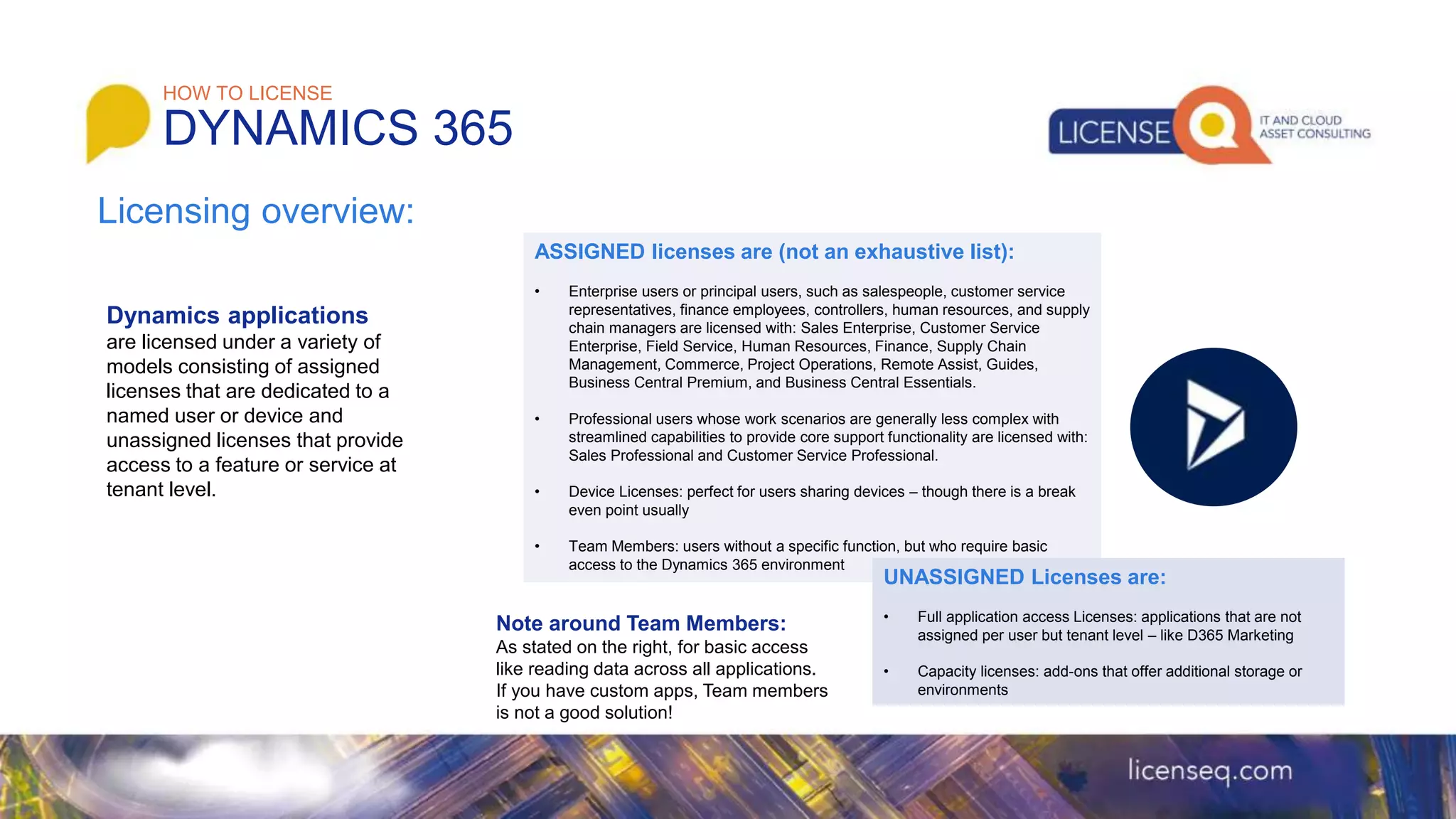 Dynamics applications
are licensed under a variety of
models consisting of assigned
licenses that are dedicated to a
named user or device and
unassigned licenses that provide
access to a feature or service at
tenant level.
HOW TO LICENSE
DYNAMICS 365
Licensing overview:
ASSIGNED licenses are (not an exhaustive list):
• Enterprise users or principal users, such as salespeople, customer service
representatives, finance employees, controllers, human resources, and supply
chain managers are licensed with: Sales Enterprise, Customer Service
Enterprise, Field Service, Human Resources, Finance, Supply Chain
Management, Commerce, Project Operations, Remote Assist, Guides,
Business Central Premium, and Business Central Essentials.
• Professional users whose work scenarios are generally less complex with
streamlined capabilities to provide core support functionality are licensed with:
Sales Professional and Customer Service Professional.
• Device Licenses: perfect for users sharing devices – though there is a break
even point usually
• Team Members: users without a specific function, but who require basic
access to the Dynamics 365 environment
UNASSIGNED Licenses are:
• Full application access Licenses: applications that are not
assigned per user but tenant level – like D365 Marketing
• Capacity licenses: add-ons that offer additional storage or
environments
Note around Team Members:
As stated on the right, for basic access
like reading data across all applications.
If you have custom apps, Team members
is not a good solution!
 