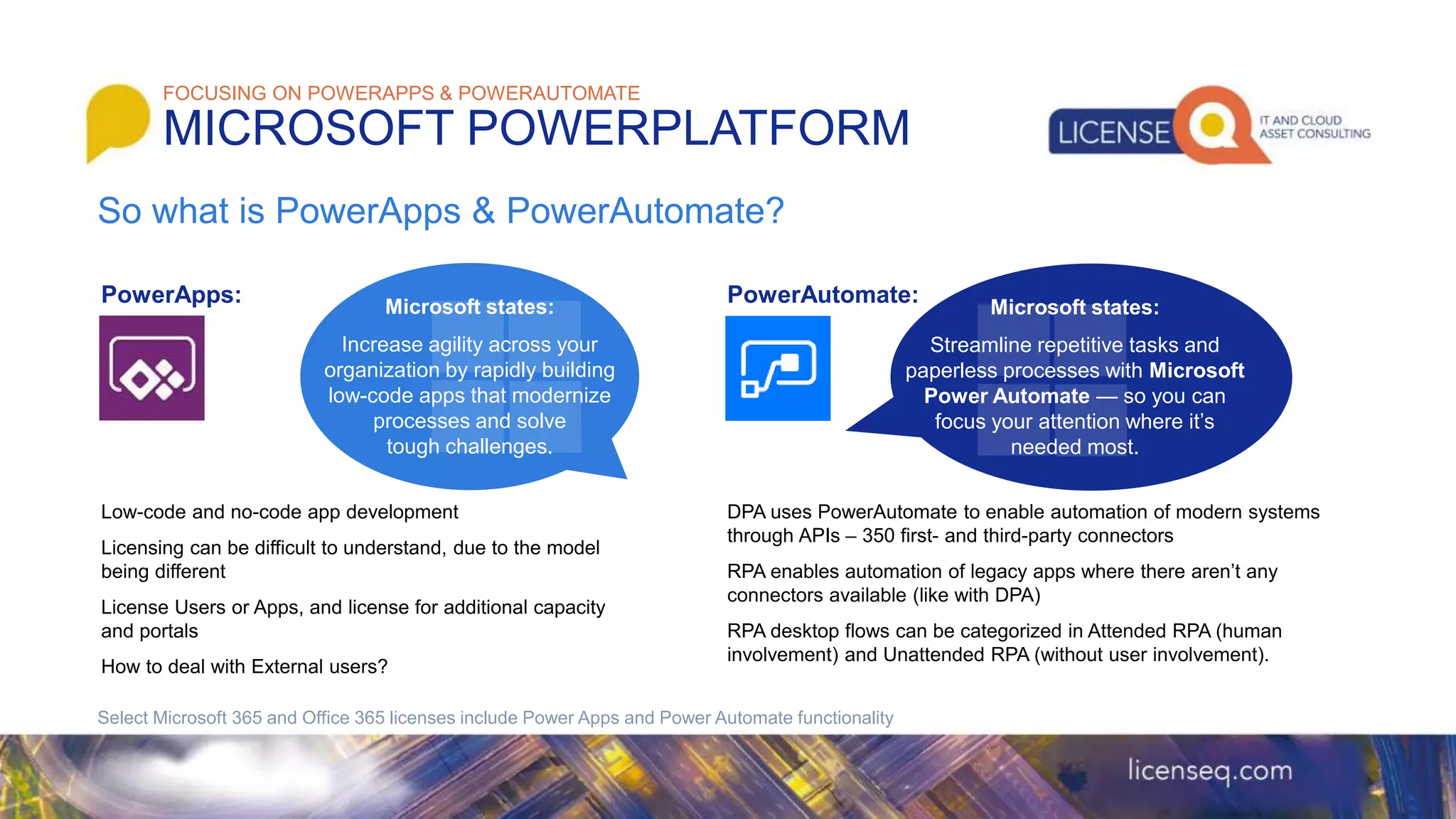 PowerApps:
Low-code and no-code app development
Licensing can be difficult to understand, due to the model
being different
License Users or Apps, and license for additional capacity
and portals
How to deal with External users?
PowerAutomate:
DPA uses PowerAutomate to enable automation of modern systems
through APIs – 350 first- and third-party connectors
RPA enables automation of legacy apps where there aren’t any
connectors available (like with DPA)
RPA desktop flows can be categorized in Attended RPA (human
involvement) and Unattended RPA (without user involvement).
FOCUSING ON POWERAPPS & POWERAUTOMATE
MICROSOFT POWERPLATFORM
Select Microsoft 365 and Office 365 licenses include Power Apps and Power Automate functionality
So what is PowerApps & PowerAutomate?
Microsoft states:
Increase agility across your
organization by rapidly building
low-code apps that modernize
processes and solve
tough challenges.
Microsoft states:
Streamline repetitive tasks and
paperless processes with Microsoft
Power Automate — so you can
focus your attention where it’s
needed most.
 
