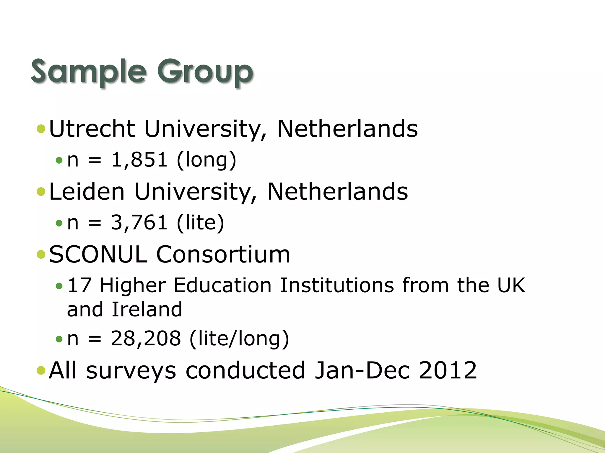 Sample Group 
Utrecht University, Netherlands 
 n = 1,851 (long) 
Leiden University, Netherlands 
 n = 3,761 (lite) 
SCONUL Consortium 
 17 Higher Education Institutions from the UK 
and Ireland 
 n = 28,208 (lite/long) 
All surveys conducted Jan-Dec 2012 
 