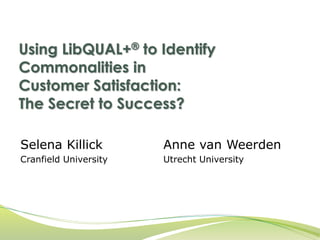 Using LibQUAL+® to Identify 
Commonalities in 
Customer Satisfaction: 
The Secret to Success? 
Selena Killick 
Cranfield University 
Anne van Weerden 
Utrecht University 
 