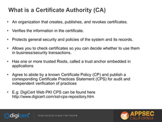 What is a Certificate Authority (CA)
• An organization that creates, publishes, and revokes certificates.
• Verifies the information in the certificate.
• Protects general security and policies of the system and its records.
• Allows you to check certificates so you can decide whether to use them
in business/security transactions.
• Has one or more trusted Roots, called a trust anchor embedded in
applications
• Agree to abide by a known Certificate Policy (CP) and publish a
corresponding Certificate Practices Statement (CPS) for audit and
independent verification of practices
• E.g. DigiCert Web PKI CPS can be found here
http://www.digicert.com/ssl-cps-repository.htm
 
