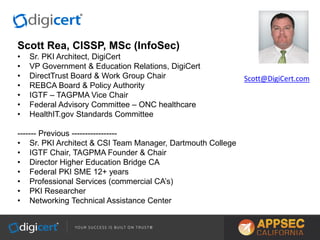 Scott Rea, CISSP, MSc (InfoSec)
• Sr. PKI Architect, DigiCert
• VP Government & Education Relations, DigiCert
• DirectTrust Board & Work Group Chair
• REBCA Board & Policy Authority
• IGTF – TAGPMA Vice Chair
• Federal Advisory Committee – ONC healthcare
• HealthIT.gov Standards Committee
------- Previous -----------------
• Sr. PKI Architect & CSI Team Manager, Dartmouth College
• IGTF Chair, TAGPMA Founder & Chair
• Director Higher Education Bridge CA
• Federal PKI SME 12+ years
• Professional Services (commercial CA’s)
• PKI Researcher
• Networking Technical Assistance Center
Scott@DigiCert.com
 