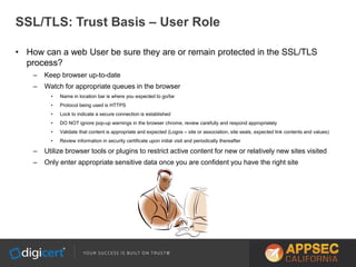 SSL/TLS: Trust Basis – User Role
• How can a web User be sure they are or remain protected in the SSL/TLS
process?
– Keep browser up-to-date
– Watch for appropriate queues in the browser
• Name in location bar is where you expected to go/be
• Protocol being used is HTTPS
• Lock to indicate a secure connection is established
• DO NOT ignore pop-up warnings in the browser chrome, review carefully and respond appropriately
• Validate that content is appropriate and expected (Logos – site or association, site seals, expected link contents and values)
• Review information in security certificate upon initial visit and periodically thereafter
– Utilize browser tools or plugins to restrict active content for new or relatively new sites visited
– Only enter appropriate sensitive data once you are confident you have the right site
 