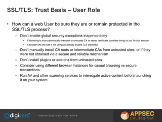 SSL/TLS: Trust Basis – User Role
• How can a web User be sure they are or remain protected in the
SSL/TLS process?
– Don’t enable global security exceptions inappropriately
• If choosing to trust a previously unknown or untrusted CA or server certificate, consider doing so just for that session
• Consider why the site is not using an already trusted TLS credential
– Don’t manually install CA roots or intermediate CAs from untrusted sites, or if they
were not obtained via a secure and reliable mechanism
– Don’t install plugins or add-ons from untrusted sites
– Consider using different browser instances for casual browsing vs secure
transactions
– Run AV and other scanning services to interrogate active content before launching
it on your system
 