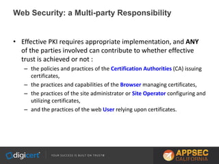 Web Security: a Multi-party Responsibility
• Effective PKI requires appropriate implementation, and ANY
of the parties involved can contribute to whether effective
trust is achieved or not :
– the policies and practices of the Certification Authorities (CA) issuing
certificates,
– the practices and capabilities of the Browser managing certificates,
– the practices of the site administrator or Site Operator configuring and
utilizing certificates,
– and the practices of the web User relying upon certificates.
 
