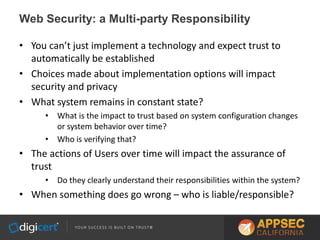 Web Security: a Multi-party Responsibility
• You can’t just implement a technology and expect trust to
automatically be established
• Choices made about implementation options will impact
security and privacy
• What system remains in constant state?
• What is the impact to trust based on system configuration changes
or system behavior over time?
• Who is verifying that?
• The actions of Users over time will impact the assurance of
trust
• Do they clearly understand their responsibilities within the system?
• When something does go wrong – who is liable/responsible?
 