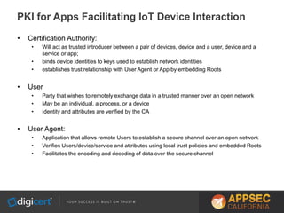 • Certification Authority:
• Will act as trusted introducer between a pair of devices, device and a user, device and a
service or app;
• binds device identities to keys used to establish network identities
• establishes trust relationship with User Agent or App by embedding Roots
• User
• Party that wishes to remotely exchange data in a trusted manner over an open network
• May be an individual, a process, or a device
• Identity and attributes are verified by the CA
• User Agent:
• Application that allows remote Users to establish a secure channel over an open network
• Verifies Users/device/service and attributes using local trust policies and embedded Roots
• Facilitates the encoding and decoding of data over the secure channel
PKI for Apps Facilitating IoT Device Interaction
 