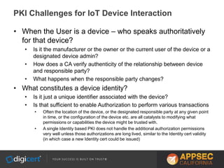 • When the User is a device – who speaks authoritatively
for that device?
• Is it the manufacturer or the owner or the current user of the device or a
designated device admin?
• How does a CA verify authenticity of the relationship between device
and responsible party?
• What happens when the responsible party changes?
• What constitutes a device identity?
• Is it just a unique identifier associated with the device?
• Is that sufficient to enable Authorization to perform various transactions
• Often the location of the device, or the designated responsible party at any given point
in time, or the configuration of the device etc. are all catalysts to modifying what
permissions or capabilities the device might be trusted with.
• A single Identity based PKI does not handle the additional authorization permissions
very well unless those authorizations are long lived, similar to the Identity cert validity
(in which case a new Identity cert could be issued)
PKI Challenges for IoT Device Interaction
 