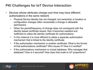 • Devices whose attributes change over time may have different
authorizations in the same network
• Physical Device Identity has not changed, but ownership or location or
configuration changes often necessitate a change in allowable
permissions
• When the period/frequency of change does not correspond with the
identity based certificate issued, then it becomes wasteful and
inefficient to utilize the identity certificate for authorizations
• In this instance it is more efficient to utilize a separate authorization
mechanism that is linked to the identity certificate
• If the authorization mechanism is another certificate: What is the format
of that authorizations certificate? Who issues it? How is it verified?
• If the authorizations mechanism is a local database: Who manages that
database? How is it secured? How does that scale to IoT proportions?
PKI Challenges for IoT Device Interaction
 
