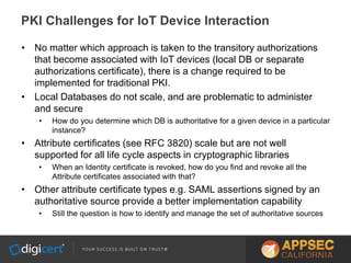 • No matter which approach is taken to the transitory authorizations
that become associated with IoT devices (local DB or separate
authorizations certificate), there is a change required to be
implemented for traditional PKI.
• Local Databases do not scale, and are problematic to administer
and secure
• How do you determine which DB is authoritative for a given device in a particular
instance?
• Attribute certificates (see RFC 3820) scale but are not well
supported for all life cycle aspects in cryptographic libraries
• When an Identity certificate is revoked, how do you find and revoke all the
Attribute certificates associated with that?
• Other attribute certificate types e.g. SAML assertions signed by an
authoritative source provide a better implementation capability
• Still the question is how to identify and manage the set of authoritative sources
PKI Challenges for IoT Device Interaction
 