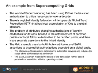 • The world of Supercomputing has been using PKI as the basis for
authorization to utilize resources for over a decade.
• There is a global Identity federation – Interoperable Global Trust
Federation (IGTF) that has local accreditation of CAs to a global
standard.
• The problem of attributes changing authorizations of identity
credentials for devices, has led to the establishment of common
policies for local Attribute Authorities to be certified under, and then
issue separate assertions to the linked identity
• The Grid example uses both Attribute certificates and SAML
assertions to accomplish authorizations accepted on a global basis.
• The attribute certificate allows delegation to automated services and reduces the
scope of the authorization to a minimum
• The SAML assertion modifies the scope of the transaction further based
permissions associated with the operating context
An example from Supercomputing Grids
 