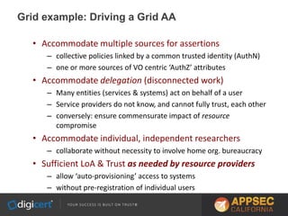 Grid example: Driving a Grid AA
• Accommodate multiple sources for assertions
– collective policies linked by a common trusted identity (AuthN)
– one or more sources of VO centric ‘AuthZ’ attributes
• Accommodate delegation (disconnected work)
– Many entities (services & systems) act on behalf of a user
– Service providers do not know, and cannot fully trust, each other
– conversely: ensure commensurate impact of resource
compromise
• Accommodate individual, independent researchers
– collaborate without necessity to involve home org. bureaucracy
• Sufficient LoA & Trust as needed by resource providers
– allow ‘auto-provisioning’ access to systems
– without pre-registration of individual users
 