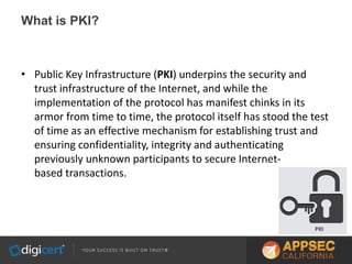 What is PKI?
• Public Key Infrastructure (PKI) underpins the security and
trust infrastructure of the Internet, and while the
implementation of the protocol has manifest chinks in its
armor from time to time, the protocol itself has stood the test
of time as an effective mechanism for establishing trust and
ensuring confidentiality, integrity and authenticating
previously unknown participants to secure Internet-
based transactions.
 