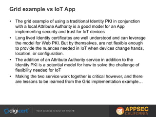 • The grid example of using a traditional Identity PKI in conjunction
with a local Attribute Authority is a good model for an App
implementing security and trust for IoT devices
• Long lived Identity certificates are well understood and can leverage
the model for Web PKI. But by themselves, are not flexible enough
to provide the nuances needed in IoT when devices change hands,
location, or configuration.
• The addition of an Attribute Authority service in addition to the
Identity PKI is a potential model for how to solve the challenge of
flexibility needed for IoT
• Making the two service work together is critical however, and there
are lessons to be learned from the Grid implementation example…
Grid example vs IoT App
 