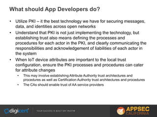 • Utilize PKI – it the best technology we have for securing messages,
data, and identities across open networks
• Understand that PKI is not just implementing the technology, but
establishing trust also means defining the processes and
procedures for each actor in the PKI, and clearly communicating the
responsibilities and acknowledgement of liabilities of each actor in
the system
• When IoT device attributes are important to the local trust
configuration, ensure the PKI processes and procedures can cater
for attribute changes
• This may involve establishing Attribute Authority trust architectures and
procedures as well as Certification Authority trust architectures and procedures
• The CAs should enable trust of AA service providers
What should App Developers do?
 