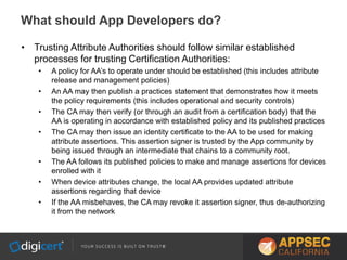 • Trusting Attribute Authorities should follow similar established
processes for trusting Certification Authorities:
• A policy for AA’s to operate under should be established (this includes attribute
release and management policies)
• An AA may then publish a practices statement that demonstrates how it meets
the policy requirements (this includes operational and security controls)
• The CA may then verify (or through an audit from a certification body) that the
AA is operating in accordance with established policy and its published practices
• The CA may then issue an identity certificate to the AA to be used for making
attribute assertions. This assertion signer is trusted by the App community by
being issued through an intermediate that chains to a community root.
• The AA follows its published policies to make and manage assertions for devices
enrolled with it
• When device attributes change, the local AA provides updated attribute
assertions regarding that device
• If the AA misbehaves, the CA may revoke it assertion signer, thus de-authorizing
it from the network
What should App Developers do?
 