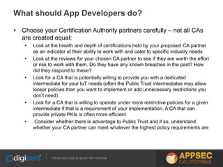 • Choose your Certification Authority partners carefully – not all CAs
are created equal:
• Look at the breath and depth of certifications held by your proposed CA partner
as an indicator of their ability to work with and cater to specific industry needs
• Look at the reviews for your chosen CA partner to see if they are worth the effort
or risk to work with them. Do they have any known breaches in the past? How
did they respond to these?
• Look for a CA that is potentially willing to provide you with a dedicated
intermediate for your IoT needs (often the Public Trust intermediates may allow
looser policies than you want to implement or add unnecessary restrictions you
don’t need)
• Look for a CA that is willing to operate under more restrictive policies for a given
intermediate if that is a requirement of your implementation. A CA that can
provide private PKIs is often more efficient.
• Consider whether there is advantage to Public Trust and if so, understand
whether your CA partner can meet whatever the highest policy requirements are
What should App Developers do?
 