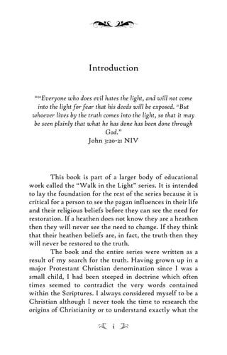 Introduction
“20
Everyone who does evil hates the light, and will not come
into the light for fear that his deeds will be exposed. 21
But
whoever lives by the truth comes into the light, so that it may
be seen plainly that what he has done has been done through
God.”
John 3:20-21 NIV
This book is part of a larger body of educational
work called the “Walk in the Light” series. It is intended
to lay the foundation for the rest of the series because it is
critical for a person to see the pagan influences in their life
and their religious beliefs before they can see the need for
restoration. If a heathen does not know they are a heathen
then they will never see the need to change. If they think
that their heathen beliefs are, in fact, the truth then they
will never be restored to the truth.
The book and the entire series were written as a
result of my search for the truth. Having grown up in a
major Protestant Christian denomination since I was a
small child, I had been steeped in doctrine which often
times seemed to contradict the very words contained
within the Scriptures. I always considered myself to be a
Christian although I never took the time to research the
origins of Christianity or to understand exactly what the
i
 